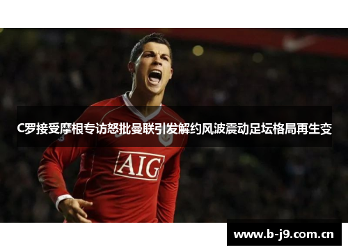 C罗接受摩根专访怒批曼联引发解约风波震动足坛格局再生变