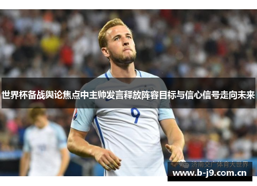 世界杯备战舆论焦点中主帅发言释放阵容目标与信心信号走向未来 世界杯备战舆论焦点中主帅发言释放阵容目标与信心信号走向未来