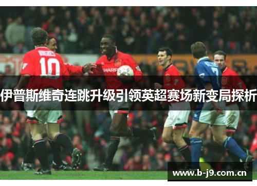 伊普斯维奇连跳升级引领英超赛场新变局探析 伊普斯维奇连跳升级引领英超赛场新变局探析