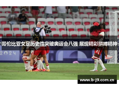 哥伦比亚女足历史性突破奥运会八强 展现精彩拼搏精神 哥伦比亚女足历史性突破奥运会八强 展现精彩拼搏精神